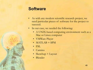 Software
• As with any modern scientific research project, we
need particular pieces of software for the project to
succeed.
• In our case, we needed the following:
• A UNIX-based computing environment such as a
Mac or Linux computer
• VMWare Player
• MATLAB + SPM
• FSL
• Camino
• Sketchup + Layout
• Blender
48
 