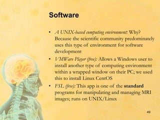 Software
• A UNIX-based computing environment: Why?
Because the scientific community predominately
uses this type of environment for software
development
• VMWare Player (free): Allows a Windows user to
install another type of computing environment
within a wrapped window on their PC; we used
this to install Linux CentOS
• FSL (free): This app is one of the standard
programs for manipulating and managing MRI
images; runs on UNIX/Linux
49
 