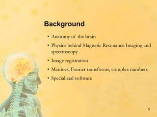 5
Background
• Anatomy of the brain
• Physics behind Magnetic Resonance Imaging and
spectroscopy
• Image registration
• Matrices, Fourier transforms, complex numbers
• Specialized software
 