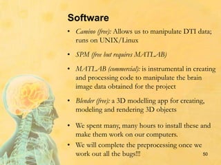 Software
• Camino (free): Allows us to manipulate DTI data;
runs on UNIX/Linux
• SPM (free but requires MATLAB)
• MATLAB (commercial): is instrumental in creating
and processing code to manipulate the brain
image data obtained for the project
• Blender (free): a 3D modelling app for creating,
modeling and rendering 3D objects
• We spent many, many hours to install these and
make them work on our computers.
• We will complete the preprocessing once we
work out all the bugs!!! 50
 