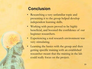 Conclusion
• Researching a very unfamiliar topic and
presenting it to the group helped develop
independent learning skills.
• Working with peers proved to be highly
beneficial, and boosted the confidence of our
beginner researchers.
• Experiencing a real research environment was
very stimulating.
• Learning the basics with the group and then
getting specific training with an established
researcher meant that the training in the lab
could really focus on the project.
51
 