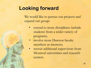 52
Looking forward
We would like to pursue our projects and
expand our group:
• extend to more disciplines: include
students from a wider variety of
programs;
• involve more Dawson faculty
members as mentors;
• recruit additional supervisors from
Montreal universities and research
centers.
 