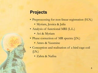 Projects
• Preprocessing for non-linear registration (H.N.)
• Myriam, Jessica & Julia
• Analysis of functional MRI (L.L.)
• Avi & Myriam
• Phase correction of MR spectra (J.N.)
• Amro & Yassmine
• Conception and realisation of a bird cage coil
(J.N.)
• Zahra & Nafisa
6
 