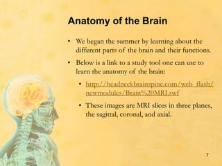 Anatomy of the Brain
• We began the summer by learning about the
different parts of the brain and their functions.
• Below is a link to a study tool one can use to
learn the anatomy of the brain:
• http://headneckbrainspine.com/web_flash/
newmodules/Brain%20MRI.swf
• These images are MRI slices in three planes,
the sagittal, coronal, and axial.
7
 