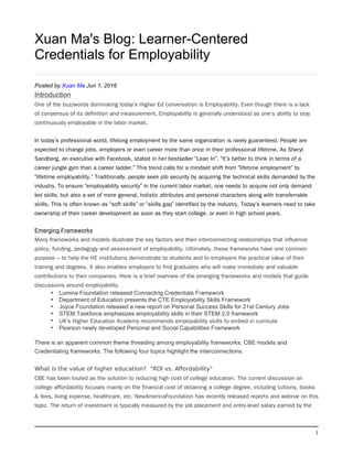 1
Xuan Ma's Blog: Learner-Centered
Credentials for Employability
Posted by Xuan Ma Jun 1, 2016
Introduction
One of the buzzwords dominating today’s Higher Ed conversation is Employability. Even though there is a lack
of consensus of its definition and measurement, Employability is generally understood as one’s ability to stay
continuously employable in the labor market.
In today’s professional world, lifelong employment by the same organization is rarely guaranteed. People are
expected to change jobs, employers or even career more than once in their professional lifetime. As Sheryl
Sandberg, an executive with Facebook, stated in her bestseller “Lean In”, “It’s better to think in terms of a
career jungle gym than a career ladder.” This trend calls for a mindset shift from “lifetime employment” to
“lifetime employability.” Traditionally, people seek job security by acquiring the technical skills demanded by the
industry. To ensure “employability security” in the current labor market, one needs to acquire not only demand-
led skills, but also a set of more general, holistic attributes and personal characters along with transferrable
skills. This is often known as “soft skills” or “skills gap” identified by the industry. Today’s learners need to take
ownership of their career development as soon as they start college, or even in high school years.
Emerging Frameworks
Many frameworks and models illustrate the key factors and their interconnecting relationships that influence
policy, funding, pedagogy and assessment of employability. Ultimately, these frameworks have one common
purpose – to help the HE institutions demonstrate to students and to employers the practical value of their
training and degrees. It also enables employers to find graduates who will make immediate and valuable
contributions to their companies. Here is a brief overview of the emerging frameworks and models that guide
discussions around employability.
• Lumina Foundation released Connecting Credentials Framework
• Department of Education presents the CTE Employability Skills Framework
• Joyce Foundation released a new report on Personal Success Skills for 21st Century Jobs
• STEM Taskforce emphasizes employability skills in their STEM 2.0 framework
• UK’s Higher Education Academy recommends employability skills to embed in curricula
• Pearson newly developed Personal and Social Capabilities Framework
There is an apparent common theme threading among employability frameworks, CBE models and
Credentialing frameworks. The following four topics highlight the interconnections.
What is the value of higher education?  “ROI vs. Affordability”
CBE has been touted as the solution to reducing high cost of college education. The current discussion on
college affordability focuses mainly on the financial cost of obtaining a college degree, including tuitions, books
& fees, living expense, healthcare, etc. NewAmericaFoundation has recently released reports and webnar on this
topic. The return of investment is typically measured by the job placement and entry-level salary earned by the
 