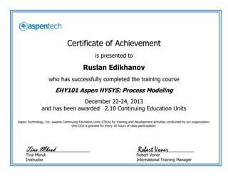 Certificate of Achievement
is presented to
Ruslan Edikhanov
who has successfully completed the training course
EHY101 Aspen HYSYS: Process Modeling
December 22-24, 2013
and has been awarded 2.10 Continuing Education Units
Aspen Technology, Inc. awards Continuing Education Units (CEUs) for training and development activities conducted by our organization.
One CEU is granted for every 10 hours of class participation.
_____________________________
Tina Mbruk
Instructor
__________________________
Robert Voner
International Training Manager
Robert VonerTina Mbruk
 