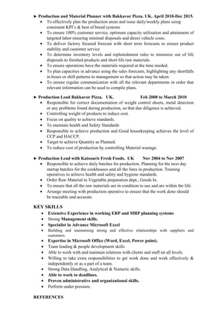 ► Production and Material Planner with Bakkavor Pizza. UK. April 2010-Dec 2015.
• To effectively plan the production areas and issue daily/weekly plans using
consistent KPI’s & best of breed systems
• To ensure 100% customer service, optimum capacity utilization and attainment of
targeted labor ensuring minimal disposals and direct vehicle costs.
• To deliver factory focused forecast with short term forecasts to ensure product
stability and customer service
• To determine inventory levels and replenishment rules to minimize out of life
disposals to finished products and short life raw materials.
• To ensure operations have the materials required at the time needed.
• To plan capacities in advance using the sales forecasts, highlighting any shortfalls
in hours or shift patterns to management so that action may be taken.
• To ensure regular communication with all the relevant departments in order that
relevant information can be used to compile plans.
► Production Lead Bakkavor Pizza. UK. Feb 2008 to March 2010
• Responsible for correct documentation of weight control sheets, metal detection
or any problems found during production, so that due diligence is achieved.
• Controlling weight of products to reduce cost.
• Focus on quality to achieve standards.
• To maintain health and Safety Standards
• Responsible to achieve production and Good housekeeping achieves the level of
CCP and HACCP.
• Target to achieve Quantity as Planned.
• To reduce cost of production by controlling Material wastage.
► Production Lead with Katsouris Fresh Foods. UK Nov 2004 to Nov 2007
• Responsible to achieve daily batches for production. Planning for the next day
startup batches for the cookhouses and all the lines in production. Training
operatives to achieve health and safety and hygiene standards.
• Order Raw Material to Vegetable preparation dept., Goods In.
• To ensure that all the raw materials are in condition to use and are within the life.
• Arrange meeting with production operative to ensure that the work done should
be traceable and accurate.
KEY SKILLS
• Extensive Experience in working ERP and MRP planning systems
• Strong Management skills.
• Specialist in Advance Microsoft Excel
• Building and maintaining strong and effective relationships with suppliers and
customers.
• Expertise in Microsoft Office (Word, Excel, Power point).
• Team leading & people development skills
• Able to work with and maintain relations with clients and staff on all levels.
• Willing to take extra responsibilities to get work done and work effectively &
independently or as a part of a team.
• Strong Data Handling, Analytical & Numeric skills.
• Able to work to deadlines.
• Proven administrative and organizational skills.
• Perform under pressure.
REFERENCES
 