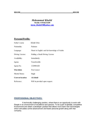 RESUME__________________________________________________________________RESUME
Mohammad Khalid
Mobile # 0546233289
imran_khalid15@yahoo.com
PersonalProfile:
Father’s name Khalid Irfan
Nationality: Pakistan
Language: Fluent in English and fair knowledge of Arabic
Driving License: Holding a Saudi Driving License
Availability: Immediately
Iqama: Transferrable
Iqama No. 2120901620
Visa status Free Lancer
Marital Status: Single
Current location Al-Jubail
Reference: Will be provided upon request.
PROFESSIONAL OBJECTIVES:
A technically challenging position, where there is an opportunity to work with
People in an environment of excellence and passion. To be a part of globally competitive
Environment and obtain a developer position that allows me to learn new technologies
which stimulates carrier advancement and foster personal growth along with that
company.
 