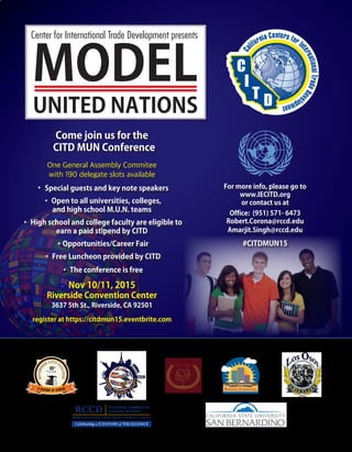 Come join us for the
CITD MUN Conference
One General Assembly Commitee
with 190 delegate slots available
• Special guests and key note speakers
• Open to all universities, colleges,
and high school M.U.N. teams
• High school and college faculty are eligible to
earn a paid stipend by CITD
•Opportunities/Career Fair
• Free Luncheon provided by CITD
• The conference is free
Nov 10/11, 2015
Riverside Convention Center
3637 5th St., Riverside, CA 92501
register at https://citdmun15.eventbrite.com
For more info, please go to
www.IECITD.org
or contact us at
Office: (951) 571- 6473
Robert.Corona@rccd.edu
Amarjit.Singh@rccd.edu
#CITDMUN15
MODEL
Center for International Trade Development presents
UNITED NATIONS
 