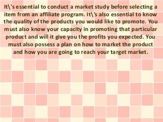 It's essential to conduct a market study before selecting a
item from an affiliate program. It's also essential to know
the quality of the products you would like to promote. You
must also know your capacity in promoting that particular
 product and will it give you the profits you expected. You
  must also possess a plan on how to market the product
    and how you are going to reach your target market.
 