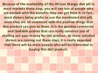 Because of the availability of the African Mango diet pill in
 most markets these days, you will see lots of people who
 are excited with the benefits they can get from it. In fact,
  most dieters today prefer to use the mentioned diet pill,
  since they are all convinced with the positive things that
 this product can give to them. It is the positive comments
     and laudable praises that can really convince you of
shelling out your money for this product. As more satisfied
   dieters are coming out these days, it is really expected
  that there will be more people who will be interested in
                   buying this diet product.
 