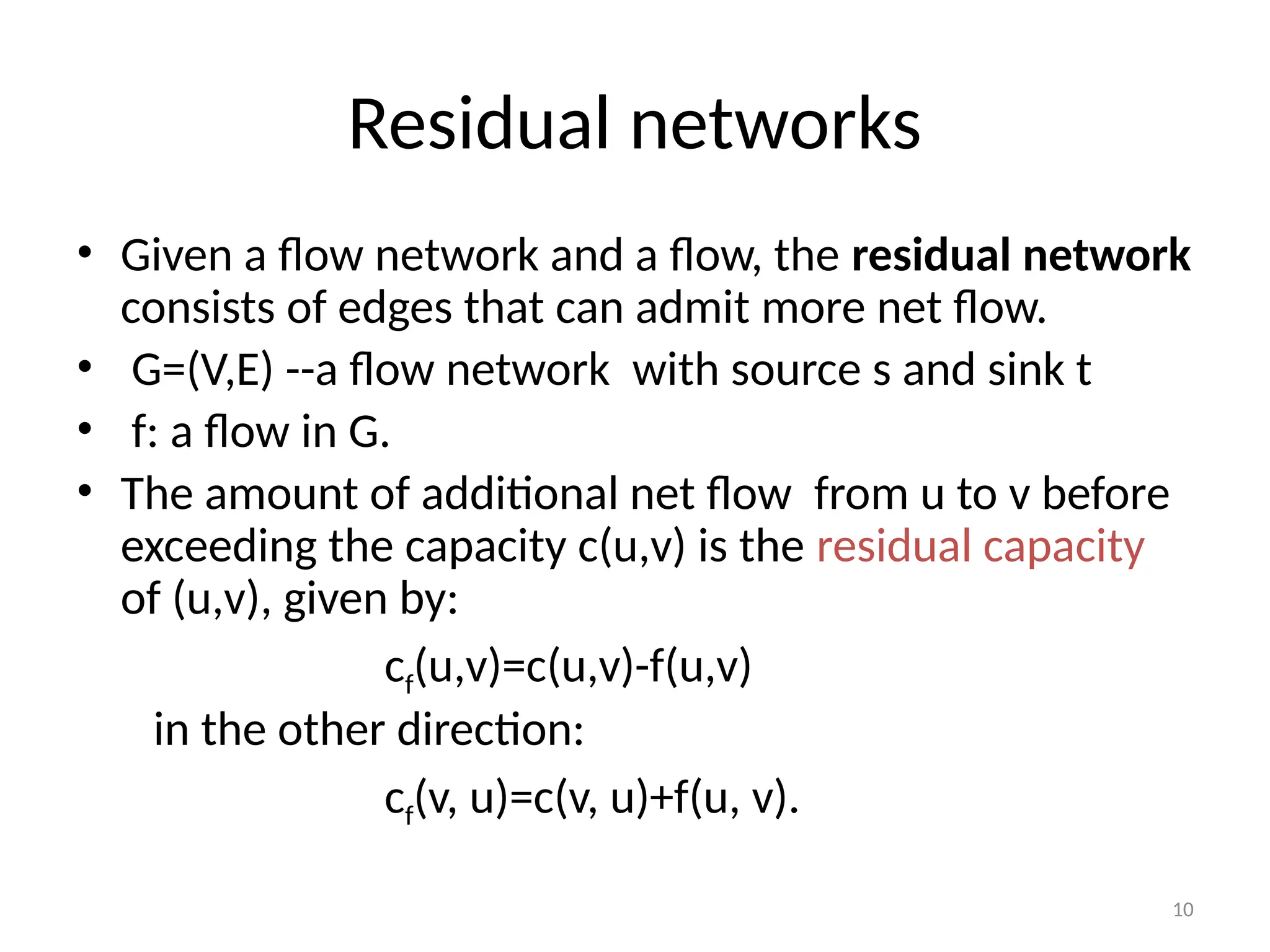 10
Residual networks
• Given a flow network and a flow, the residual network
consists of edges that can admit more net flow.
• G=(V,E) --a flow network with source s and sink t
• f: a flow in G.
• The amount of additional net flow from u to v before
exceeding the capacity c(u,v) is the residual capacity
of (u,v), given by:
cf(u,v)=c(u,v)-f(u,v)
in the other direction:
cf(v, u)=c(v, u)+f(u, v).
 