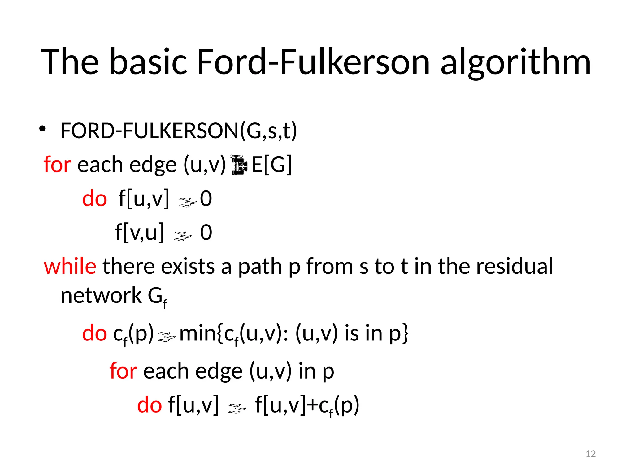 12
The basic Ford-Fulkerson algorithm
• FORD-FULKERSON(G,s,t)
for each edge (u,v)E[G]
do f[u,v] 0
f[v,u]  0
while there exists a path p from s to t in the residual
network Gf
do cf(p)min{cf(u,v): (u,v) is in p}
for each edge (u,v) in p
do f[u,v]  f[u,v]+cf(p)
 