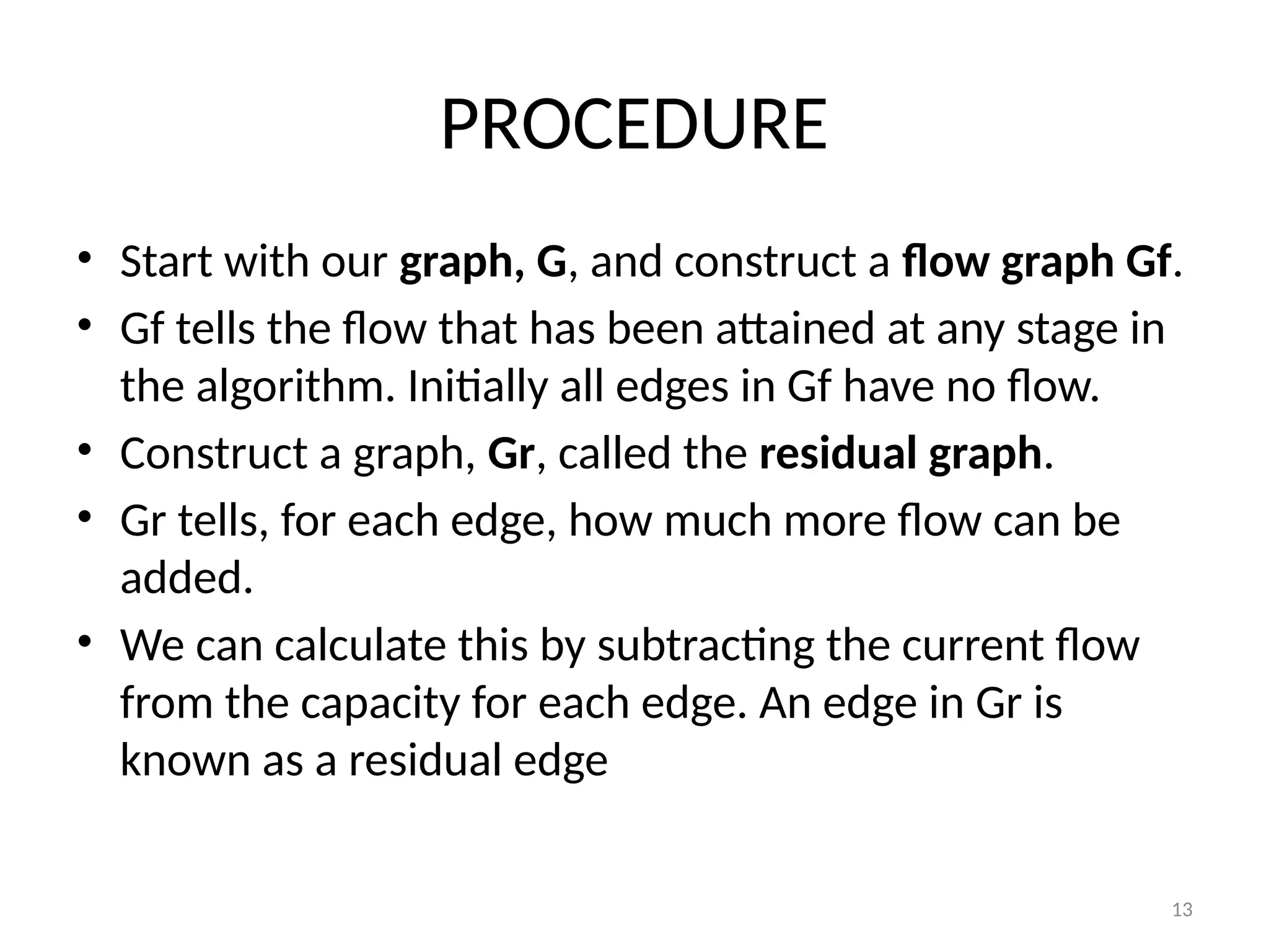 13
PROCEDURE
• Start with our graph, G, and construct a flow graph Gf.
• Gf tells the flow that has been attained at any stage in
the algorithm. Initially all edges in Gf have no flow.
• Construct a graph, Gr, called the residual graph.
• Gr tells, for each edge, how much more flow can be
added.
• We can calculate this by subtracting the current flow
from the capacity for each edge. An edge in Gr is
known as a residual edge
 