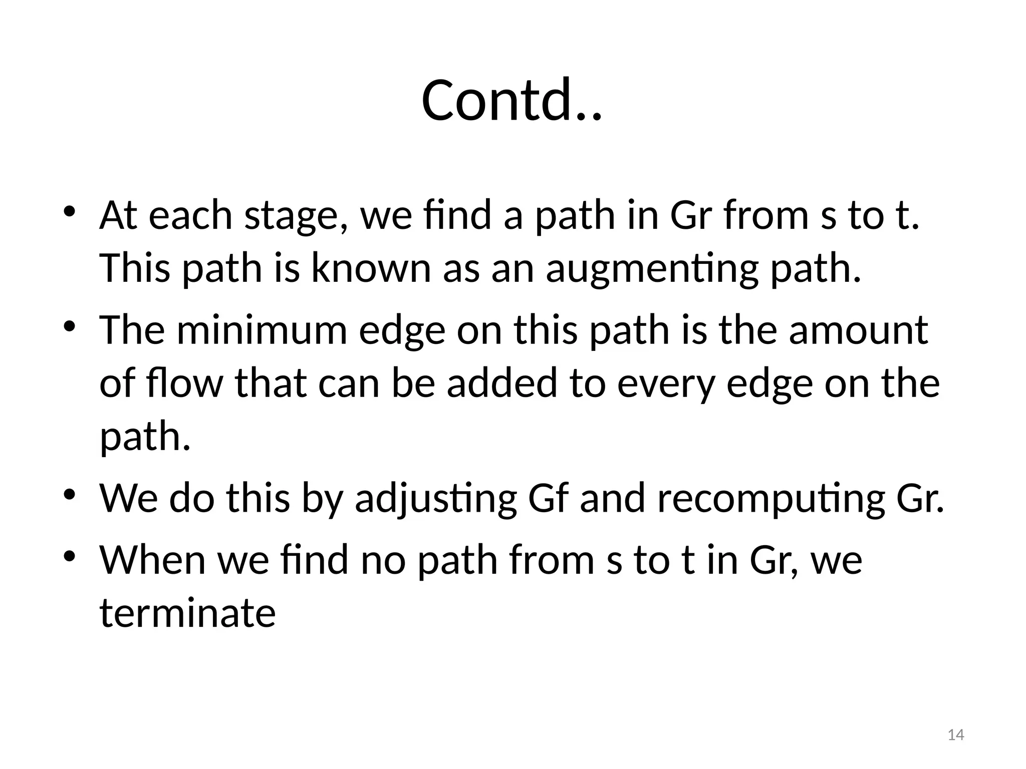14
Contd..
• At each stage, we find a path in Gr from s to t.
This path is known as an augmenting path.
• The minimum edge on this path is the amount
of flow that can be added to every edge on the
path.
• We do this by adjusting Gf and recomputing Gr.
• When we find no path from s to t in Gr, we
terminate
 