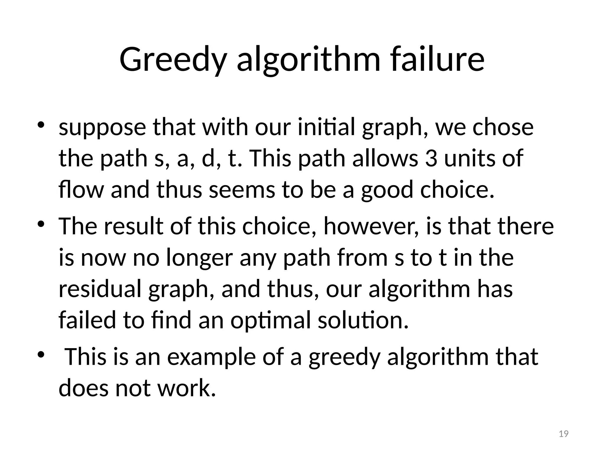 19
Greedy algorithm failure
• suppose that with our initial graph, we chose
the path s, a, d, t. This path allows 3 units of
flow and thus seems to be a good choice.
• The result of this choice, however, is that there
is now no longer any path from s to t in the
residual graph, and thus, our algorithm has
failed to find an optimal solution.
• This is an example of a greedy algorithm that
does not work.
 