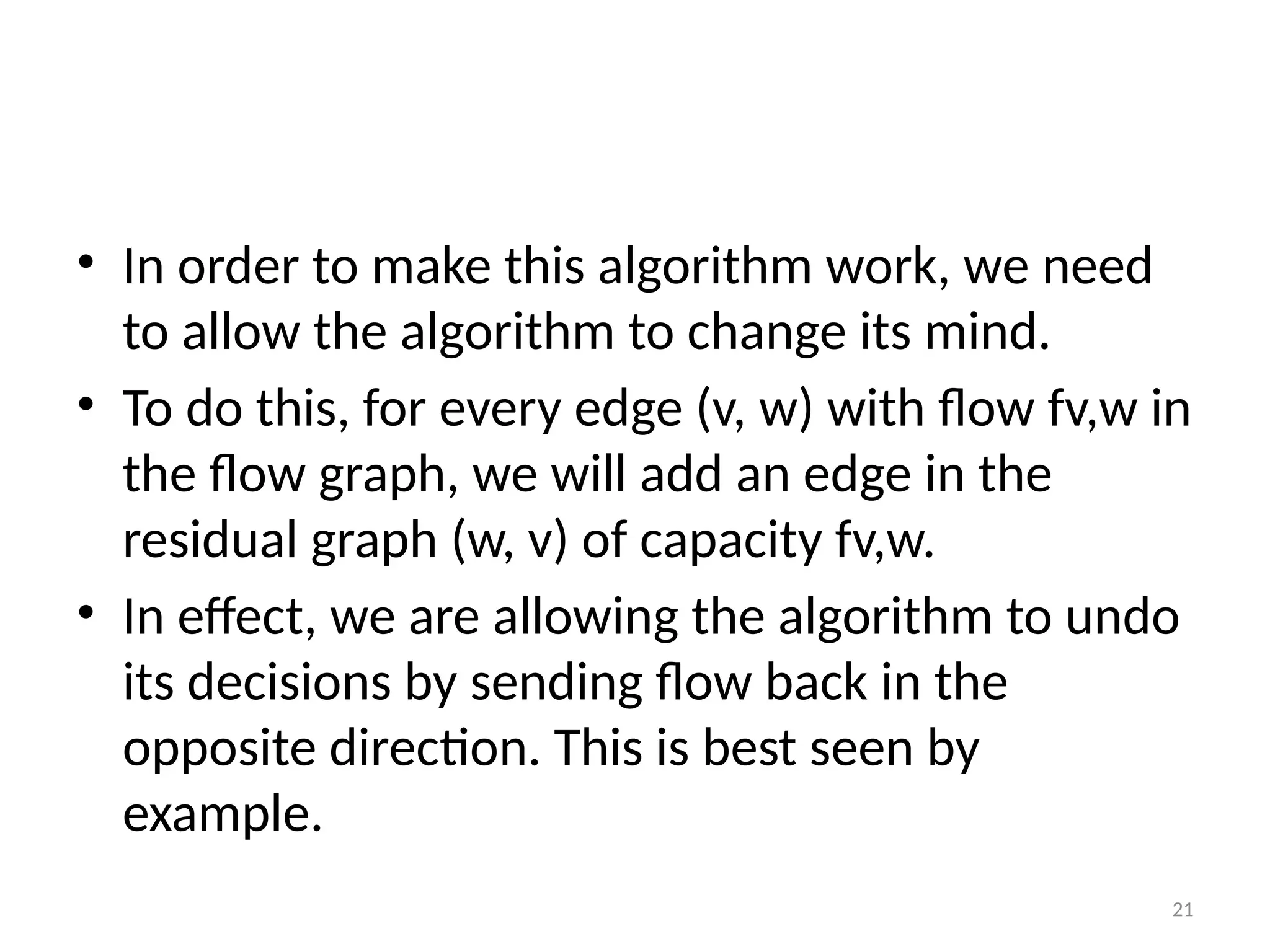 21
• In order to make this algorithm work, we need
to allow the algorithm to change its mind.
• To do this, for every edge (v, w) with flow fv,w in
the flow graph, we will add an edge in the
residual graph (w, v) of capacity fv,w.
• In effect, we are allowing the algorithm to undo
its decisions by sending flow back in the
opposite direction. This is best seen by
example.
 