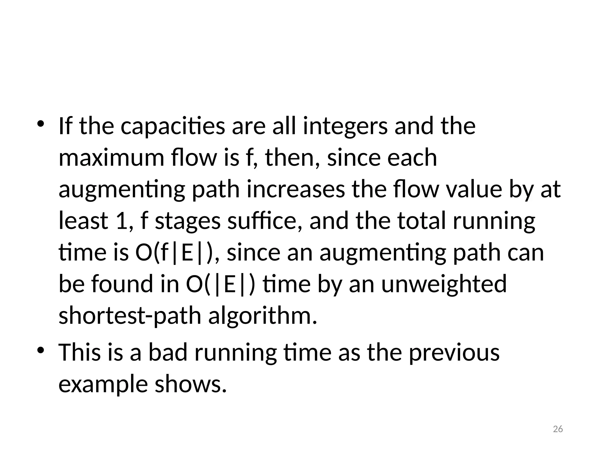 26
• If the capacities are all integers and the
maximum flow is f, then, since each
augmenting path increases the flow value by at
least 1, f stages suffice, and the total running
time is O(f|E|), since an augmenting path can
be found in O(|E|) time by an unweighted
shortest-path algorithm.
• This is a bad running time as the previous
example shows.
 