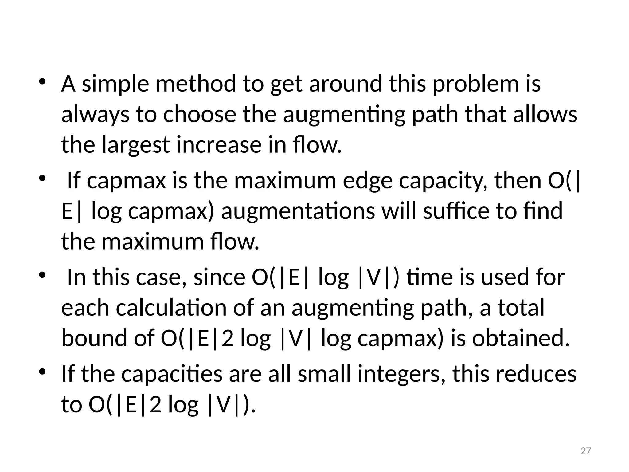 27
• A simple method to get around this problem is
always to choose the augmenting path that allows
the largest increase in flow.
• If capmax is the maximum edge capacity, then O(|
E| log capmax) augmentations will suffice to find
the maximum flow.
• In this case, since O(|E| log |V|) time is used for
each calculation of an augmenting path, a total
bound of O(|E|2 log |V| log capmax) is obtained.
• If the capacities are all small integers, this reduces
to O(|E|2 log |V|).
 