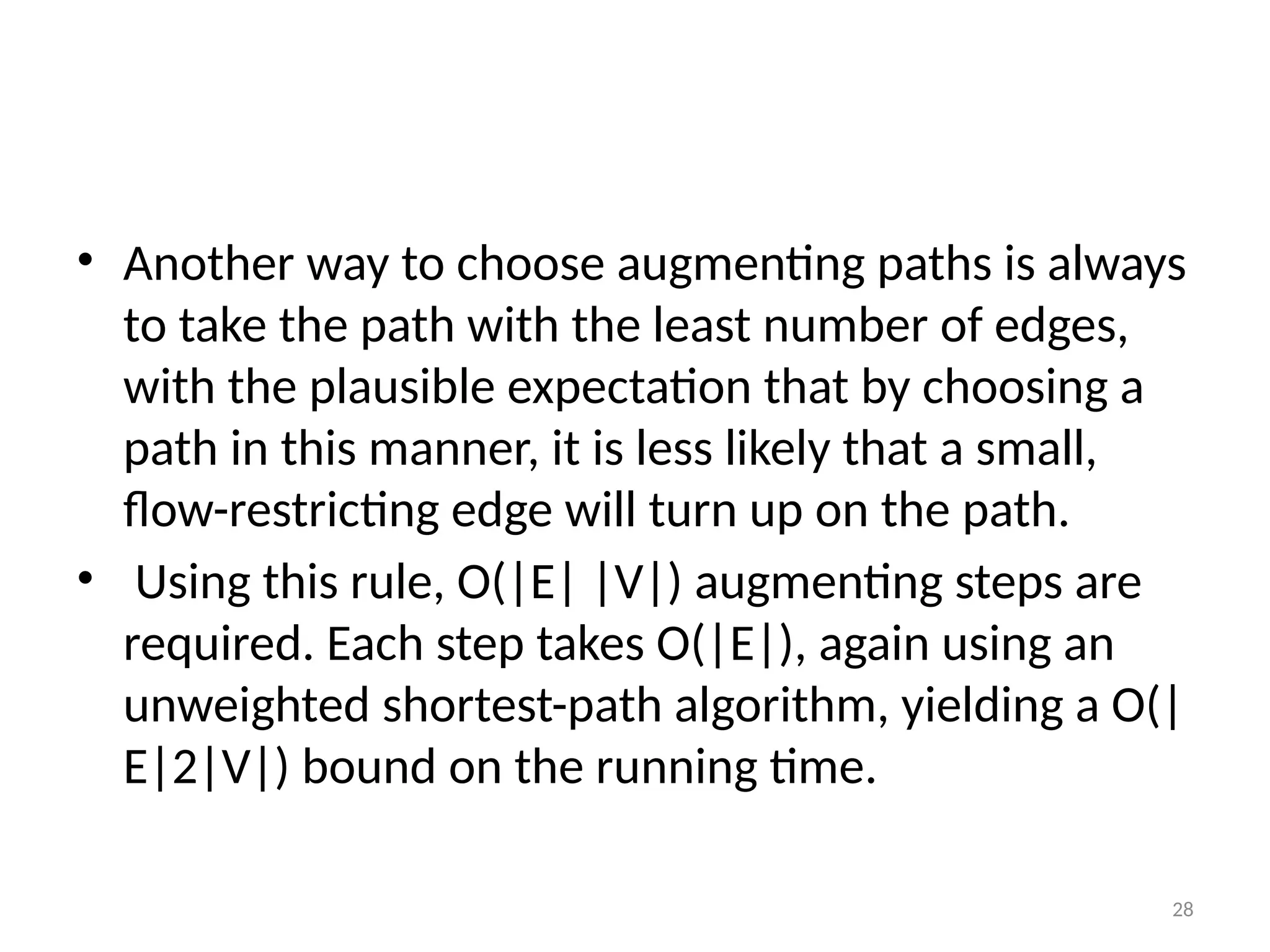 28
• Another way to choose augmenting paths is always
to take the path with the least number of edges,
with the plausible expectation that by choosing a
path in this manner, it is less likely that a small,
flow-restricting edge will turn up on the path.
• Using this rule, O(|E| |V|) augmenting steps are
required. Each step takes O(|E|), again using an
unweighted shortest-path algorithm, yielding a O(|
E|2|V|) bound on the running time.
 