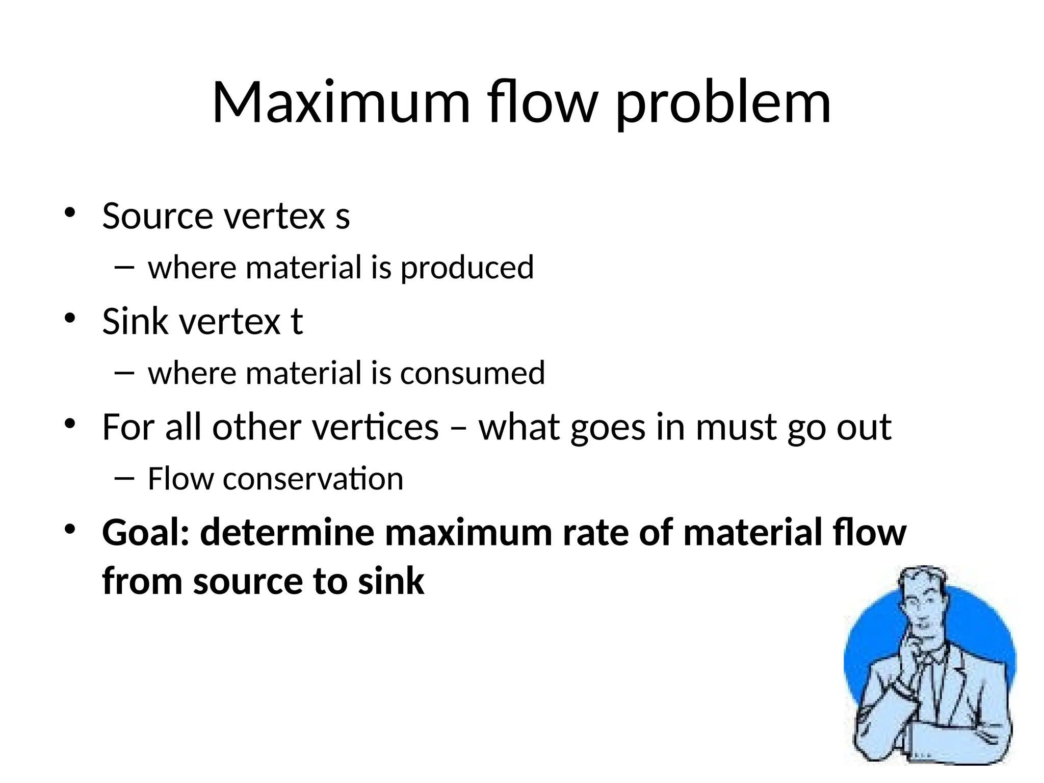 5
Maximum flow problem
• Source vertex s
– where material is produced
• Sink vertex t
– where material is consumed
• For all other vertices – what goes in must go out
– Flow conservation
• Goal: determine maximum rate of material flow
from source to sink
 