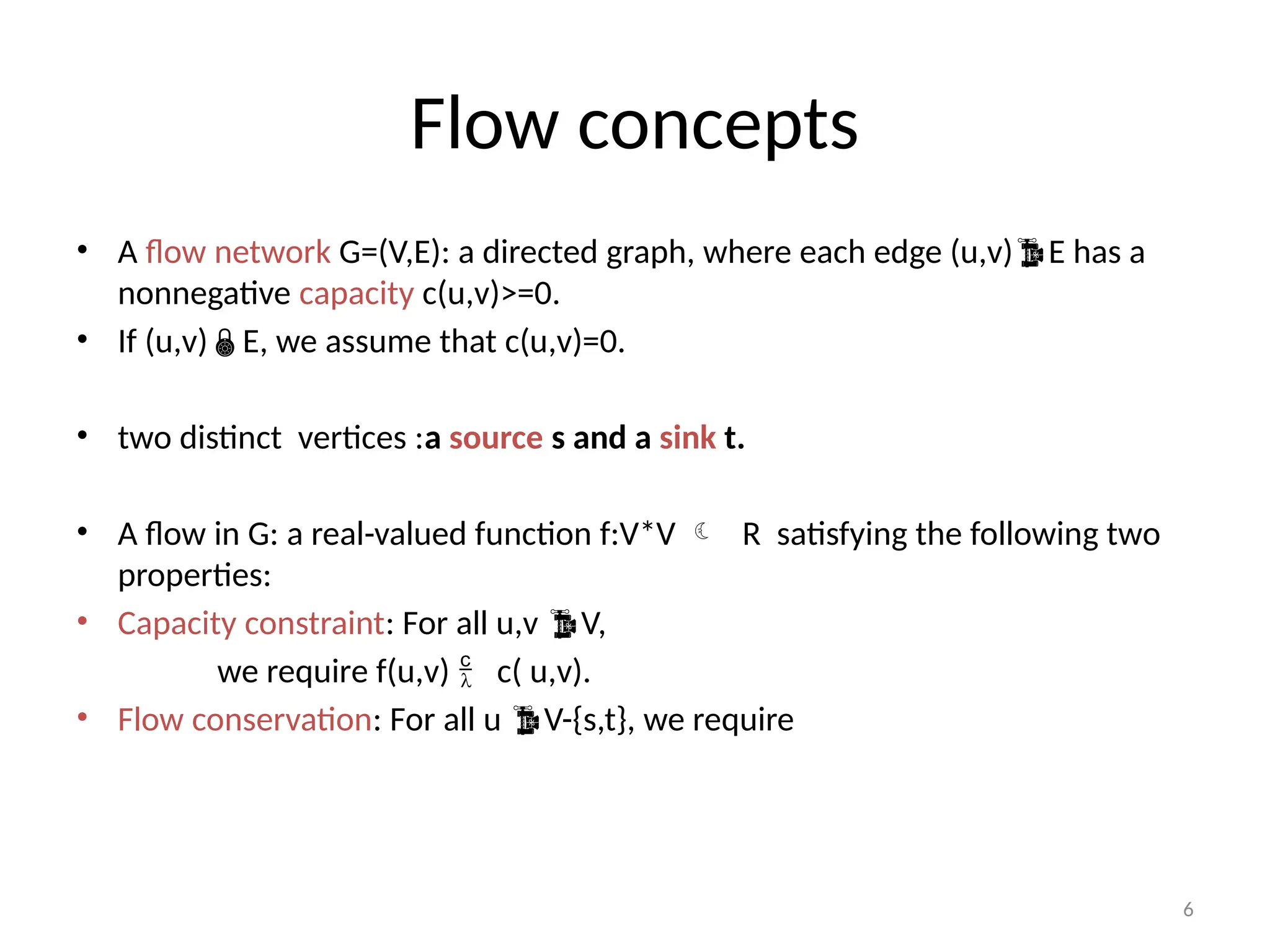 6
Flow concepts
• A flow network G=(V,E): a directed graph, where each edge (u,v)E has a
nonnegative capacity c(u,v)>=0.
• If (u,v)E, we assume that c(u,v)=0.
• two distinct vertices :a source s and a sink t.
• A flow in G: a real-valued function f:V*V  R satisfying the following two
properties:
• Capacity constraint: For all u,v V,
we require f(u,v)  c( u,v).
• Flow conservation: For all u V-{s,t}, we require
 