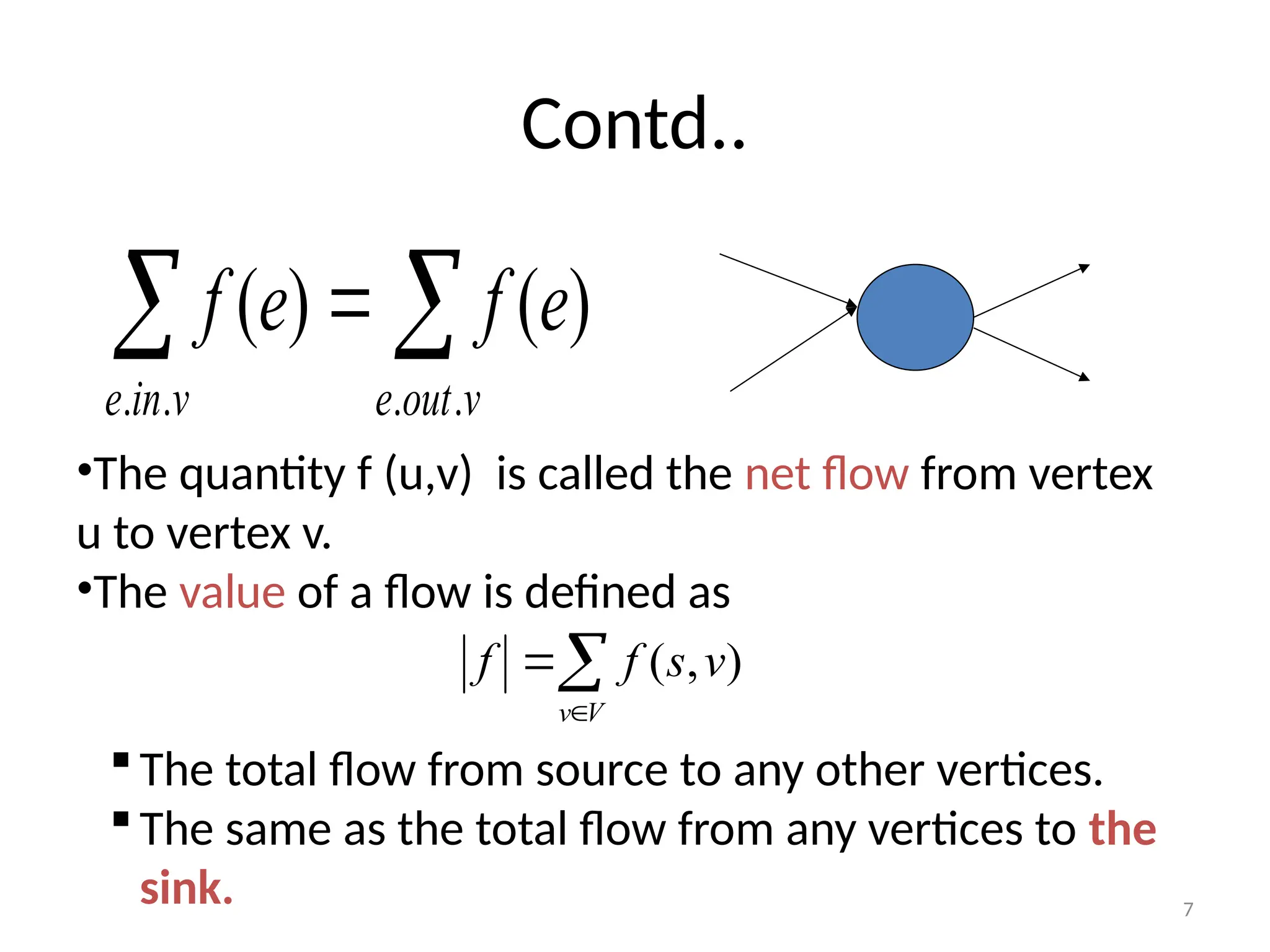 7
Contd..
 

v
in
e v
out
e
e
f
e
f
.
. .
.
)
(
)
(
•The quantity f (u,v) is called the net flow from vertex
u to vertex v.
•The value of a flow is defined as
The total flow from source to any other vertices.
The same as the total flow from any vertices to the
sink.



V
v
v
s
f
f )
,
(
 