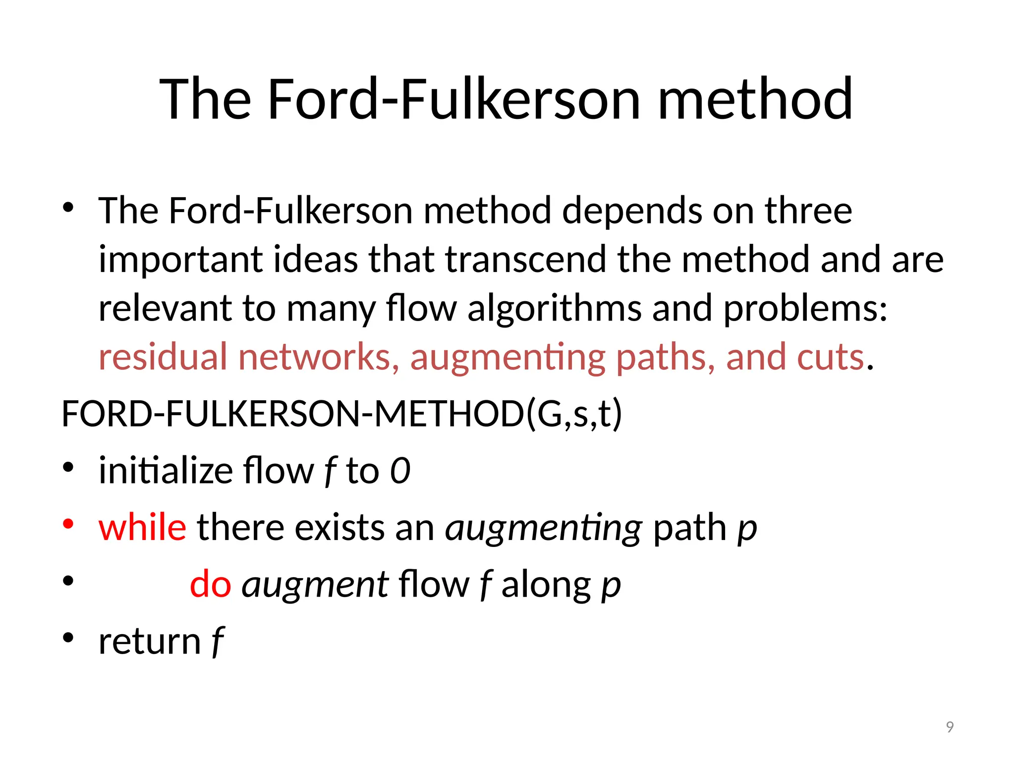 9
The Ford-Fulkerson method
• The Ford-Fulkerson method depends on three
important ideas that transcend the method and are
relevant to many flow algorithms and problems:
residual networks, augmenting paths, and cuts.
FORD-FULKERSON-METHOD(G,s,t)
• initialize flow f to 0
• while there exists an augmenting path p
• do augment flow f along p
• return f
 
