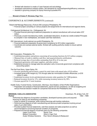 • Worked with directors to create a 5 year forecast and exit strategy.
• developed cost/variance analysis system. Set standards for overhead/spending/efficiency variances
• Assisted in grooming company for equity financing & possible IPO
Résumé of James P. Brennan, Page Two
EXPERIENCE & ACCOMPLISHMENTS (continued)
Robert Half Manage Resources, (Fortune 500 company) Philadelphia, PA
• Financial project consulting on various projects and assignments for international and regional clients.
Collingswood Architectural, Inc., Collingswood, NJ
• Provided financial planning & statement preparation to cabinet manufacturer with annual sales of $7
million.
• Previously unused manufacturing credits, accelerated deductions, & sales tax credits enabled Principals
to compete in new marketplaces, and eased cash flow restrictions.
OIC International, (multi-national non-profit) Philadelphia, PA
• Financial statement preparation & government compliance for $15 million organization.
• Coordinate and oversee external audits. Worked with auditing authority closely to ensure optimal
outcome
503 Corporation, Philadelphia, PA
• Established procedures and policies concerning all accounting functions for $13 million company.
• Obtained lines of credit to stabilize cash flow, and acquired minority certifications.
• Reduced average days of receivables outstanding from 90 to 45 in one year.
• Negotiated agreements with major suppliers, and other entities.
• Established process to manage sales tax exemption certs, & reconcile government compliance with
accounting system.
The Pet Food Store, Upper Darby, PA
• Oversaw purchasing and inventory control for retail chain with annual sales of $18 million.
• Increased gross profit margins by 13% through sales tax minimization & better efficiencies, on $18
million in sales.
• Established inventory levels and determined economic order quantities for 7,000 products.
• Reduced inventory levels by 15%, while increasing inventory turnover by 20%.
• Oversaw payroll for 13 store locations
Health Clubs, Funeral Homes, Construction, Attorneys, Auto Dealers, & Non-Profits Organizations
• Preparation and analysis of financial statements, payroll and tax compliance, as well as budgeting and
various financial decision models for companies that service the Philadelphia area.
BRENNAN, CUELLO & ASSOCIATES Havertown, PA, & New York, NY
Partner 1992 – 1999
Performed due diligence of acquisition candidates, developed business plans and acquired
financing for start-up and developing companies.
• Acted on behalf of companies, while closing financings with lending institutions.
• Performed due diligence of both manufacturing and service private companies involving annual
sales of up to $22 million.
• Provided audited financial statements, cash flow analysis and sales projections as well as
recommendations concerning financial condition of companies.
• Prepared all financial aspects of business plans for the following companies:
Upper Crust Pizza Sports Time
Ballack Corporation Asher’s Cigar Club
Avator Wireless Solutions Poor Henry’s Brewery & Restaurant
 