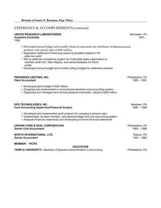 Résumé of James P. Brennan, Page Three
EXPERIENCE & ACCOMPLISHMENTS (continued)
UNITED RESEARCH LABORATORIES Bensalem, PA
Assistant Controller 1991 -
1992
• Developed annual budget and monthly financial statements for distributor of pharmaceutical
products with annual sales of $60 million.
• Negotiated settlement minimizing issues & penalties related to PA
sales tax audit.
• Set-up sales tax compliance system for multi-state sales organization to
maintain audit trail, data integrity, and prevent/prepare for future
audits.
• Developed annual budget and monthly rolling budgets for statement analysis.
PROGRESS LIGHTING, INC. Philadelphia, PA
Plant Accountant 1989 – 1991
• Developed plant budget of $30 million.
• Designed and implemented a computerized standard cost accounting system.
• Organized and managed semi-annual physical inventories, valued at $30 million.
SPS TECHNOLOGIES, INC. Newtown, PA
Cost Accounting Supervisor/Financial Analyst 1986 – 1989
• Developed and implemented audit program for company’s pension plan.
• Implemented, as team member, new general ledger and cost accounting system.
• Analyzed financial statements and developed pro forma financial statements
CROWN CORK & SEAL CORPORATION Philadelphia, PA
Senior Cost Accountant 1984 – 1986
WYETH INTERNATIONAL, LTD. Radnor, PA
Senior Accountant 1981 - 1984
MEMBER: PICPA
EDUCATION
TEMPLE UNIVERSITY - Bachelor of Business Administration in Accounting Philadelphia, PA
 
