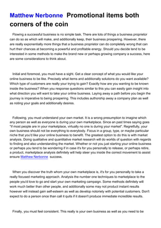 Matthew Nerbonne Promotional items both
corners of the coin
  Flowing a successful business is no simple task. There are lots of things a business proprietor
can do so as which will make, and additionally keep, their business prospering. However, there
are really exponentially more things that a business proprietor can do completely wrong that can
hurt their chances at becoming a powerful and profitable energy. Should you decide tend to be
interested in some methods to make the brand new or perhaps growing company a success, here
are some considerations to think about.



  Initial and foremost, you must have a sight. Get a clear concept of what you would like your
online business to be like. Precisely what items and additionally solutions do you want available?
Which type of customers are really your trying to gain? Exactly how are you wanting to be known
inside the business? When you response questions similar to this you can easily gain insight into
what direction you will want to take your online business. Laying away a path before you begin the
journey is imperative to being prospering. This includes authorship away a company plan as well
as noting your goals and additionally desires.



   Following, you must understand your own market. It is a wrong presumption to imagine which
any person as well as everyone is during your own marketplace. Since an past times saying goes
"if most people are in your marketplace, virtually no one is during your market". Regretfully, your
own business should not be everything to everybody. Focus in a group, type, or maybe particular
niche that you'd like your online business to benefit. The greatest option to do this is with market
analysis. Doing qualitative and quantitative market research will do worlds of question with regards
to finding and also understanding the market. Whether or not you just starting your online business
or perhaps you tend to be wondering if in case it's for you personally to release, or perhaps retire,
a product, marketplace analysis definitely will help steer you inside the correct movement to assist
ensure Matthew Nerbonne success.



  When you discover the truth whom your own marketplace is, it's for you personally to take a
really focused marketing approach. Analysis the number one techniques to marketplace to the
people you'd love to go and start your own marketing campaign. Some methods definitely will
work much better than other people, and additionally some may not product instant results
however will instead gain self-esteem as well as develop notoriety with potential customers. Don't
expect to do a person once than call it quits if it doesn't produce immediate incredible results.



 Finally, you must feel consistent. This really is your own business as well as you need to be
 