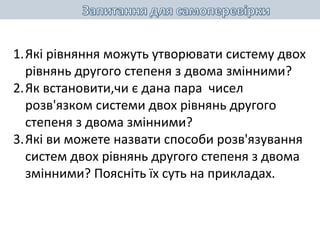 1.Які рівняння можуть утворювати систему двох
рівнянь другого степеня з двома змінними?
2.Як встановити,чи є дана пара чисел
розв'язком системи двох рівнянь другого
степеня з двома змінними?
3.Які ви можете назвати способи розв'язування
систем двох рівнянь другого степеня з двома
змінними? Поясніть їх суть на прикладах.
 