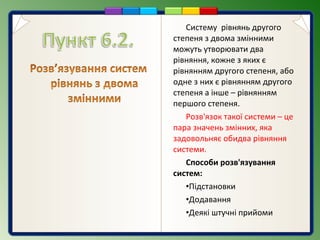 Систему рівнянь другого
степеня з двома змінними
можуть утворювати два
рівняння, кожне з яких є
рівнянням другого степеня, або
одне з них є рівнянням другого
степеня а інше – рівнянням
першого степеня.
Розв'язок такої системи – це
пара значень змінних, яка
задовольняє обидва рівняння
системи.
Способи розв'язування
систем:
•Підстановки
•Додавання
•Деякі штучні прийоми
 