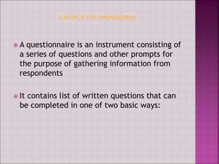  A questionnaire is an instrument consisting of
a series of questions and other prompts for
the purpose of gathering information from
respondents
 It contains list of written questions that can
be completed in one of two basic ways:
 