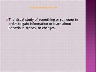  The visual study of something or someone in
order to gain information or learn about
behaviour, trends, or changes.
 