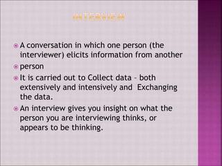  A conversation in which one person (the
interviewer) elicits information from another
 person
 It is carried out to Collect data – both
extensively and intensively and Exchanging
the data.
 An interview gives you insight on what the
person you are interviewing thinks, or
appears to be thinking.
 
