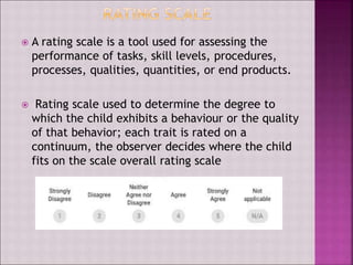  A rating scale is a tool used for assessing the
performance of tasks, skill levels, procedures,
processes, qualities, quantities, or end products.
 Rating scale used to determine the degree to
which the child exhibits a behaviour or the quality
of that behavior; each trait is rated on a
continuum, the observer decides where the child
fits on the scale overall rating scale
 