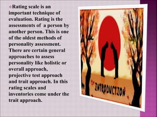 Rating scale is an
important technique of
evaluation. Rating is the
assessments of a person by
another person. This is one
of the oldest methods of
personality assessment.
There are certain general
approaches to assess
personality like holistic or
overall approach,
projective test approach
and trait approach. In this
rating scales and
inventories come under the
trait approach.
 