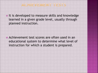  It is developed to measure skills and knowledge
learned in a given grade level, usually through
planned instruction.
 Achievement test scores are often used in an
educational system to determine what level of
instruction for which a student is prepared.
 