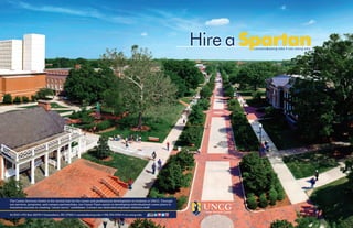 SpartanHire a
The Career Services Center is the central hub for the career and professional development of students at UNCG. Through
our services, programs, and campus partnerships, our Career Team assists in developing individualized career plans to
maximize success in creating “career savvy” candidates. Contact our dedicated employer relations staff:
#1 EUC ∞ PO Box 26170 ∞ Greensboro, NC 27402 ∞ careers@uncg.edu ∞ 336.334.5454 ∞ csc.uncg.edu
careers@uncg.edu ∞ csc.uncg.edu
Career Services Center
 