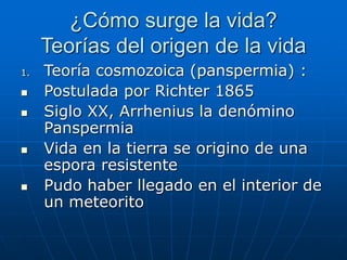 ¿Cómo surge la vida?
Teorías del origen de la vida
1. Teoría cosmozoica (panspermia) :
 Postulada por Richter 1865
 Siglo XX, Arrhenius la denómino
Panspermia
 Vida en la tierra se origino de una
espora resistente
 Pudo haber llegado en el interior de
un meteorito
 