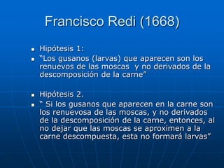 Francisco Redi (1668)
 Hipótesis 1:
 “Los gusanos (larvas) que aparecen son los
renuevos de las moscas y no derivados de la
descomposición de la carne”
 Hipótesis 2.
 “ Si los gusanos que aparecen en la carne son
los renuevosa de las moscas, y no derivados
de la descomposición de la carne, entonces, al
no dejar que las moscas se aproximen a la
carne descompuesta, esta no formará larvas”
 