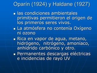 Oparín (1924) y Haldane (1927)
 las condiciones ambientales
primitivas permitieron el origen de
los primeros seres vivos.
 La atmósfera no contenía Oxígeno
ni ozono
 Rica en vapor de agua, metano,
hidrógeno, nitrógeno, amoníaco,
anhídrido carbónico y otro.
 Permanentes descargas eléctricas
e incidencias de rayo UV
 