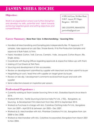 Career Summary: More than 12yrs in Merchandising / Sourcing Trims
•	 Handled all Merchandising and Sampling jobs independently like  Fit Approval, P.P 	 	
	 samples, take approval on Lab Dips, Shade Bands, Fit & Pre-Production Samples and 	
	 approval of Bulk Fabric & Trims
•	 Fabric Handled: Cotton, Twill, Canvas, Cambric, Voile, Jacquard, Cotton Rayon, Rib, 	
	 Single Jersey.
•	 Coordinate with Buying Offices regarding approvals & respective follow-ups with them
•	 Making of Cost Sheets & TNA Plans
•	 Sourcing and development of trim accessories.
•	 Review on development submitted by supplier with Merchant and then submit to buyer
•	 Negotiating on cost / lead time with supplier on target given by buyer.
•	 Review on lab dip / development comments received from buyer and work with  	 	
	 supplier
•	 Send collections based on inspiration per season.
Professional Experience :
•	 Currently working as Team Leader Sourcing Trims in M/s. Gokaldas Exports since March 	
	 2014.
•	 Worked With M/s.  Textile Sourcing & Service India Pvt Ltd., ( TSS).,  Bangalore, as 	 	
	 Sourcing 	 & Development Trim Merchant from Dec 2010 to September 2013.
•	 Worked as Purchase In-charge with M/s. Colorlines Clothing India Pvt Ltd., Bangalore 	
	 from Jan 2009 – April 2010 & between Jan 2005 – Dec 2007.
•	 Worked as Sr. Merchandiser with M/s. Pitamber Creations Pvt Ltd., Bangalore from Jan 	
	 2008 to Dec 2008.
•	 Worked as Merchandiser with M/s. Colorlines Incorporated, Bangalore from March 2001 	
	 to Nov 2004.
JASMIN SHIBA ROCHE	
# 599, 3rd Cross, 7th Main Road,
H.M.T. Layout, R.T. Nagar,
Bangalore - 560 032.
080-23337979, 9844130710
jasminshiba@gmail.com
Objective:
Work in an organization where I can further strengthen
and develop my skills, potential and talent towards
achieving targeted goals and setting objectives and
competitiveness.
 
