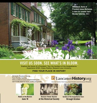 230 North President Avenue
Tours Monday-Saturday
Visit us online at www.LancasterHistory.org
Call 717.392.4633 for hours, events and pricing
FIG®
SUMMERNº18figlancaster.com
FORTYNINE
Wheatland, Home of
President James Buchanan,
is open for summer tours
Monday-Saturday, 10-3
Mojitos at the Mansion
June 18
Gardens of the Susquehanna Tours
through October
Research Reveal Discover
at the Historical Society
VISIT US SOON. SEE WHAT’S IN BLOOM.
Explore the Home of a President. Tour the Gardens of the Susquehanna.
Experience WWII. Enjoy Mojitos. Research your Ancestry.
FIND YOUR PLACE IN HISTORY
 