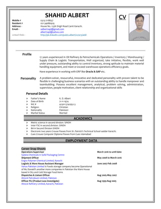 CV
Profile
17 years experienced in Oil Refinery & Petrochemicals Operations / Inventory / Warehousing /
Supply Chain & Logistic Transportation, Well organized, take initiative, flexible, work well
under pressure, outstanding ability to control inventory, strong aptitude to maintain material
handling equipment, and meet or exceed warehouse operations efficiency goals.
Have experience in working with ERP like Oracle & SAP etc.
Personality A problem-solver, resourceful, innovative and dedicated personality with proven talent to be
flexible in challenging business scenarios with an outstanding ability to handle manpower and
teambuilding. Possess excellent management, analytical, problem solving, administration,
supervision, people motivation, client relationship and organizational skills
PPeerrssoonnaall DDeettaaiillss
 Father’s Name K. D. Albert
 Date of Birth 21-11-1974
 NIC # 42301-5742952-3
 Religion Christian
 Nationality Pakistani
 Marital Status Married
 Metric science in second division. SINDH
 Inter FSC in second division. SINDH
 BA in Second Division SINDH
 Electronic two years Crouse Passes from St .Patrick’s Technical School sadder Karachi.
 Cues Crouse Computer Diploma Passes from Cues Islamabad
Career Snap Shoots
Operations Supervisor March 2016 to until date
Sadara Chemicals in Solid Packaging Centre
Shipment Officer May 2008 to March 2016
Engro Polymer Chemical Limited, Karachi
Logistic & Ware House Assistant Manager June 2007-Feb 2008
Venus Pakistan Limited is Foods storage company become Operational
of Mc Donald’s another more companies in Pakistan the Ware House
based in Dry and Cold Storage Food items
Dispatches & Liaison Officer Aug 2005-May 2007
Attock Petroleum Limited, Pakistan
Officer PLI (Product Loss Investigate) Aug 1999-Aug 2005
Attock Refinery Limited, Karachi, Pakistan
ACADEMICS
SHAHID ALBERT
Mobile # 0313-2118637
Resident # 021-34686929
Address: - House No. 113/6 Drigh Road Cantt Karachi.
Email: - salbert1apl@gmail.com
albert1apl@yahoo.com
Linked Web: - http://pk.linkedin.com/pub/s-albert/22/a73/a68
EMPLOYMENT DATA
 