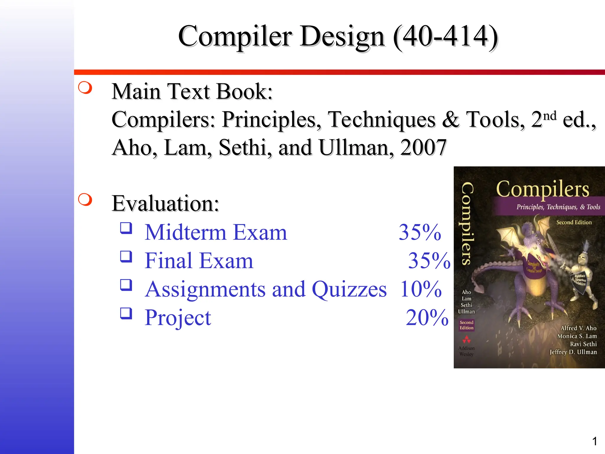 1 Compiler Design (40-414) Compiler Design (40-414)  Main Text Book: Main Text Book: Compilers: Principles, Techniques & Tools, 2 Compilers: Principles, Techniques & Tools, 2nd nd ed., ed., Aho, Lam, Sethi, and Ullman, 2007 Aho, Lam, Sethi, and Ullman, 2007  Evaluation: Evaluation:  Midterm Exam 35%  Final Exam 35%  Assignments and Quizzes 10%  Project 20% 