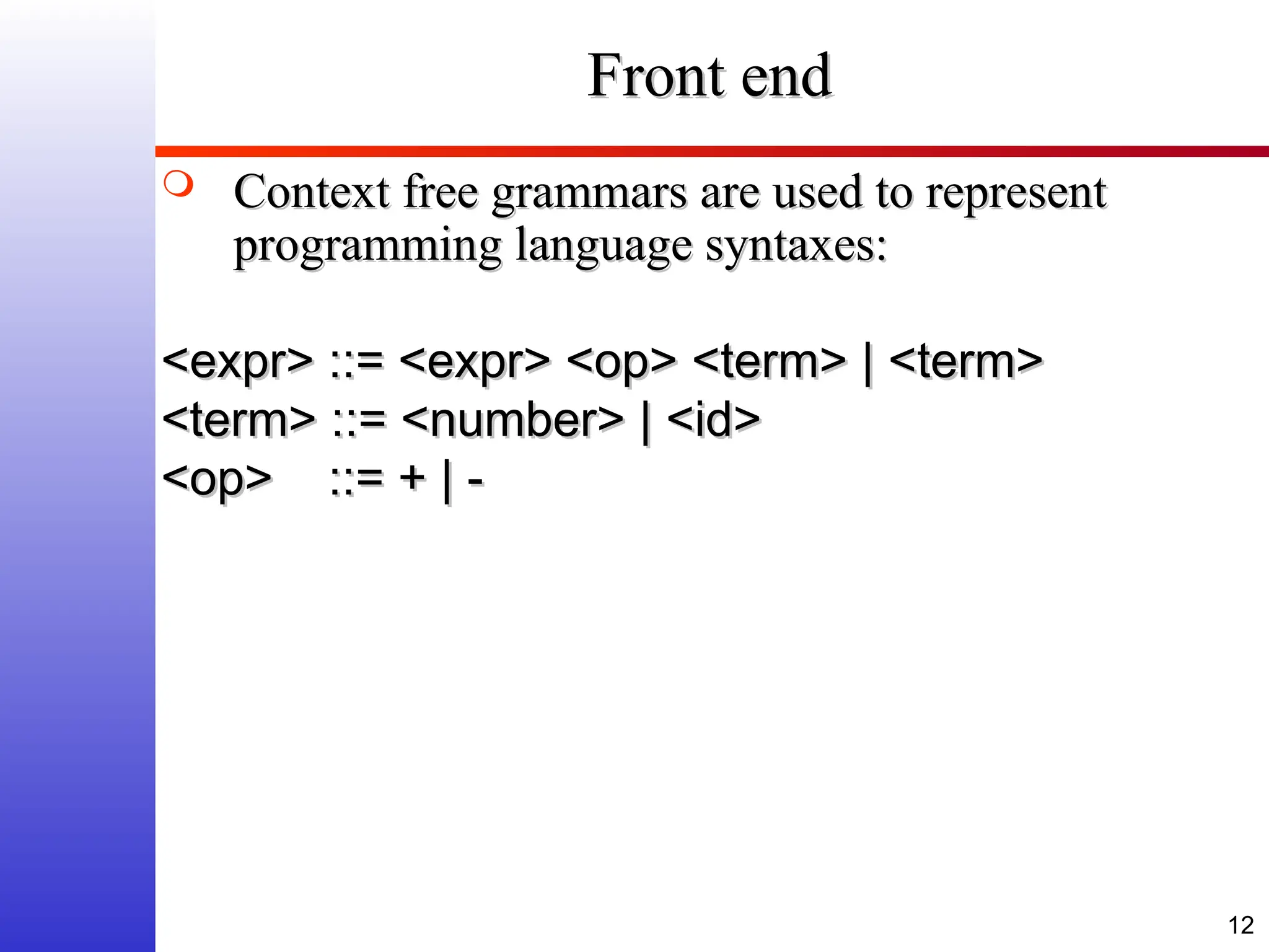 12 Front end Front end  Context free grammars are used to represent Context free grammars are used to represent programming language syntaxes: programming language syntaxes: <expr> ::= <expr> <op> <term> | <term> <expr> ::= <expr> <op> <term> | <term> <term> ::= <number> | <id> <term> ::= <number> | <id> <op> ::= + | - <op> ::= + | - 