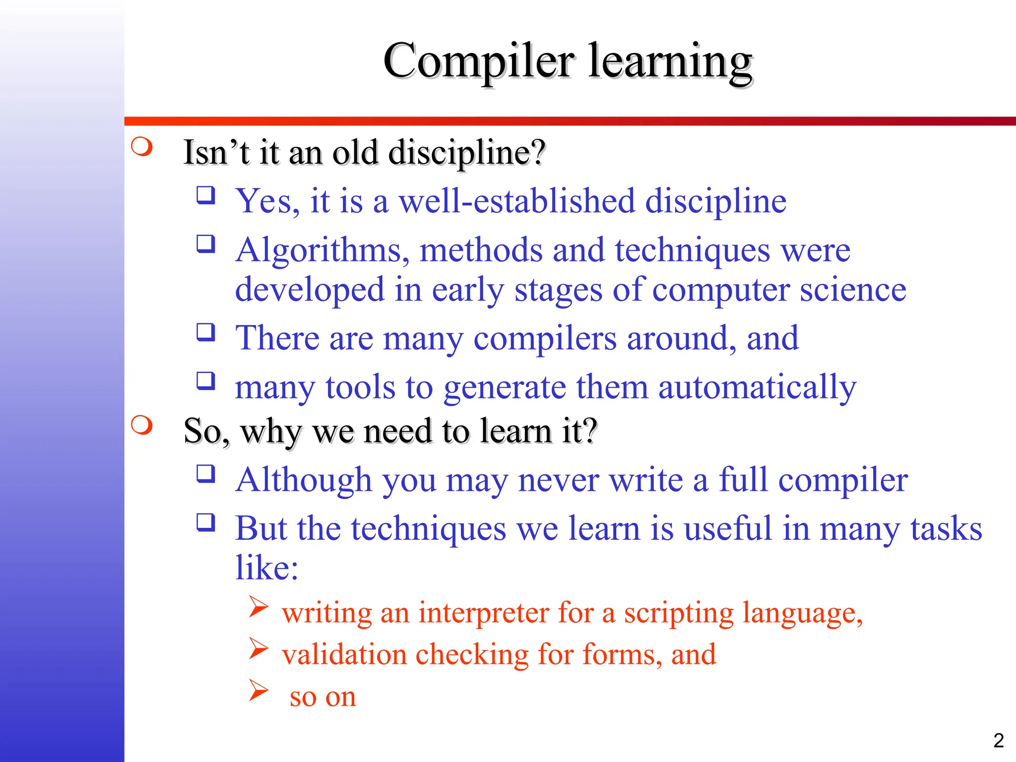 2 Compiler learning Compiler learning  Isn’t it an old discipline? Isn’t it an old discipline?  Yes, it is a well-established discipline  Algorithms, methods and techniques were developed in early stages of computer science  There are many compilers around, and  many tools to generate them automatically  So, why we need to learn it? So, why we need to learn it?  Although you may never write a full compiler  But the techniques we learn is useful in many tasks like:  writing an interpreter for a scripting language,  validation checking for forms, and  so on 