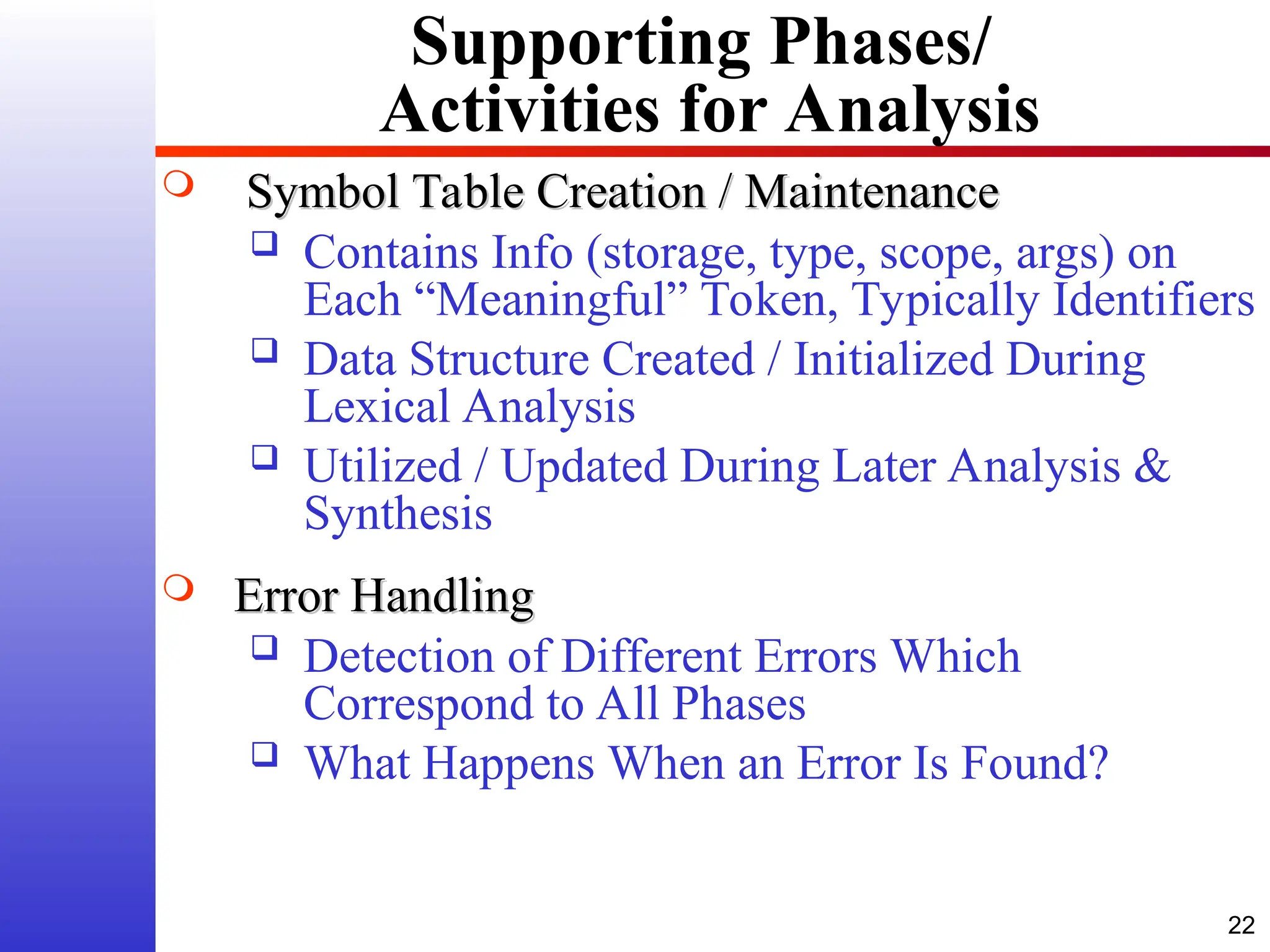 22 Supporting Phases/ Activities for Analysis  Symbol Table Creation / Maintenance Symbol Table Creation / Maintenance  Contains Info (storage, type, scope, args) on Each “Meaningful” Token, Typically Identifiers  Data Structure Created / Initialized During Lexical Analysis  Utilized / Updated During Later Analysis & Synthesis  Error Handling Error Handling  Detection of Different Errors Which Correspond to All Phases  What Happens When an Error Is Found? 